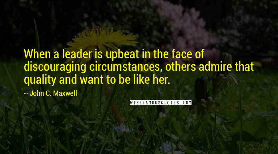 John C. Maxwell Quotes: When a leader is upbeat in the face of discouraging circumstances, others admire that quality and want to be like her.