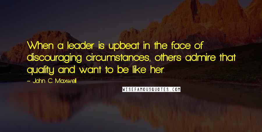 John C. Maxwell Quotes: When a leader is upbeat in the face of discouraging circumstances, others admire that quality and want to be like her.