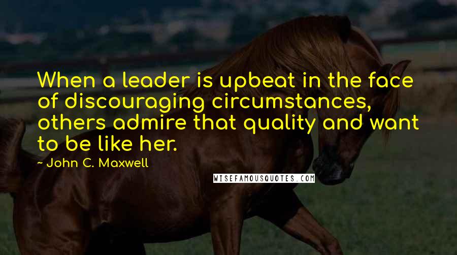 John C. Maxwell Quotes: When a leader is upbeat in the face of discouraging circumstances, others admire that quality and want to be like her.