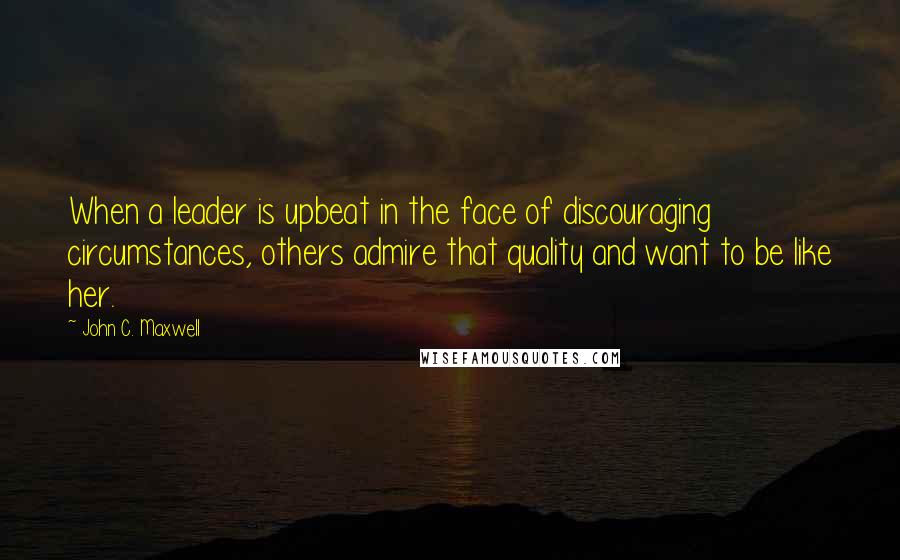 John C. Maxwell Quotes: When a leader is upbeat in the face of discouraging circumstances, others admire that quality and want to be like her.