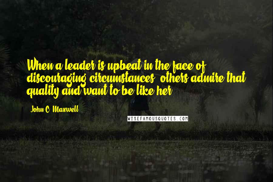 John C. Maxwell Quotes: When a leader is upbeat in the face of discouraging circumstances, others admire that quality and want to be like her.