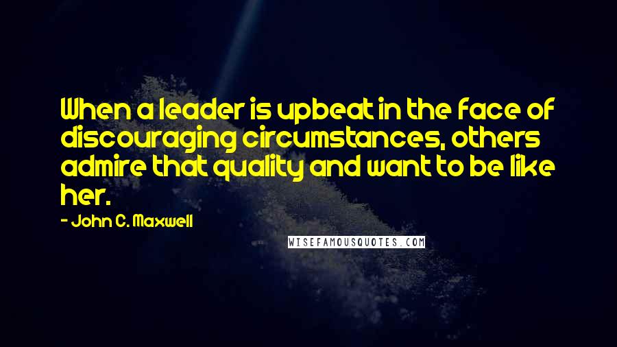 John C. Maxwell Quotes: When a leader is upbeat in the face of discouraging circumstances, others admire that quality and want to be like her.