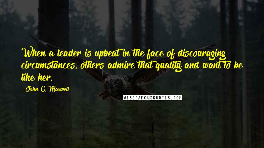 John C. Maxwell Quotes: When a leader is upbeat in the face of discouraging circumstances, others admire that quality and want to be like her.