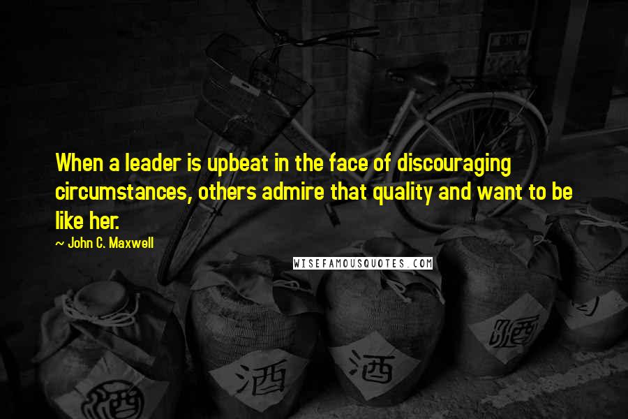 John C. Maxwell Quotes: When a leader is upbeat in the face of discouraging circumstances, others admire that quality and want to be like her.