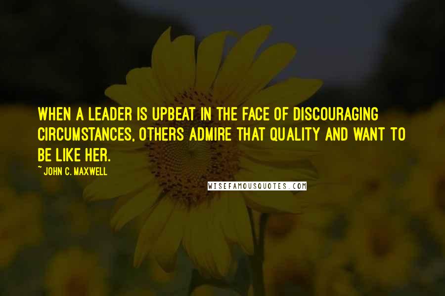 John C. Maxwell Quotes: When a leader is upbeat in the face of discouraging circumstances, others admire that quality and want to be like her.