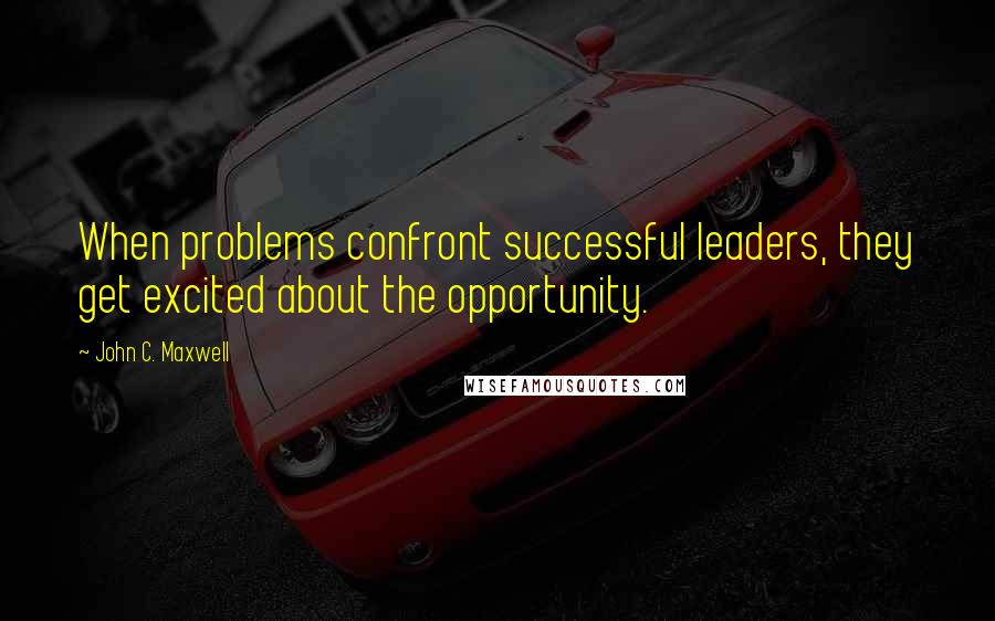 John C. Maxwell Quotes: When problems confront successful leaders, they get excited about the opportunity.