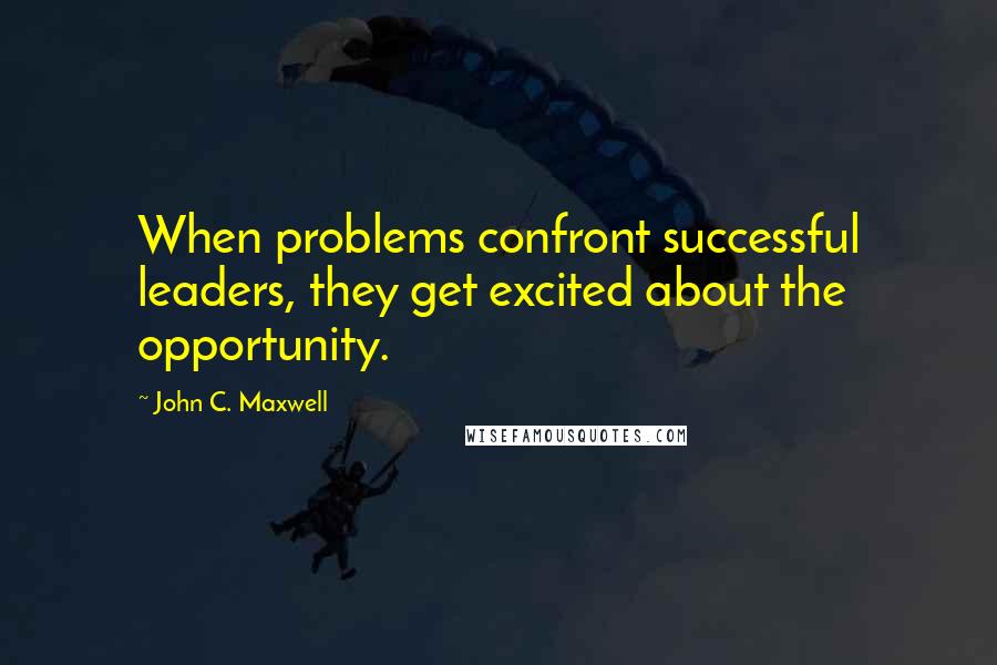 John C. Maxwell Quotes: When problems confront successful leaders, they get excited about the opportunity.