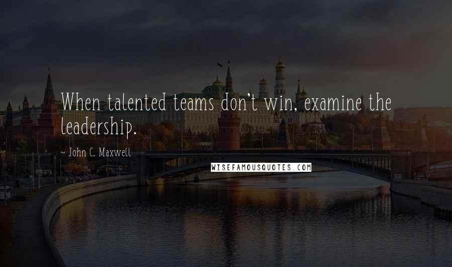 John C. Maxwell Quotes: When talented teams don't win, examine the leadership.