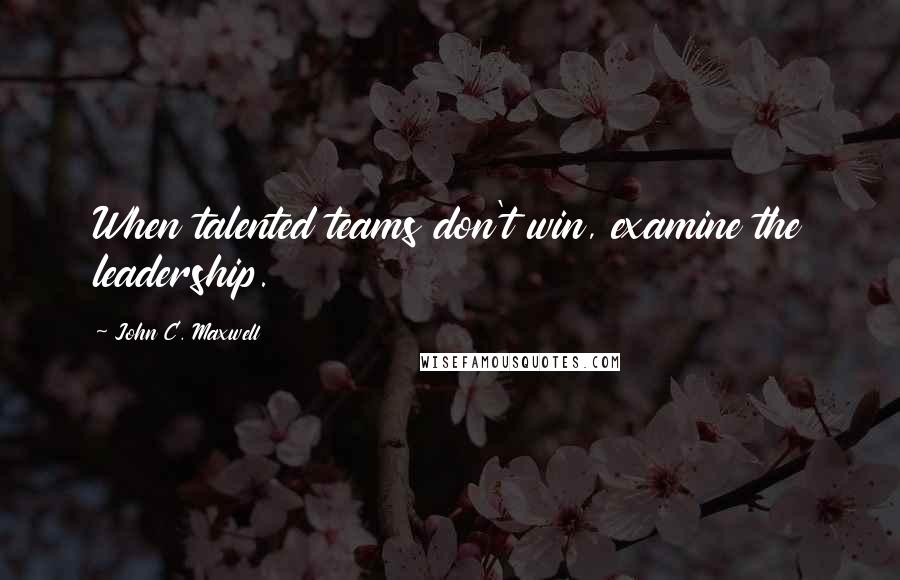 John C. Maxwell Quotes: When talented teams don't win, examine the leadership.