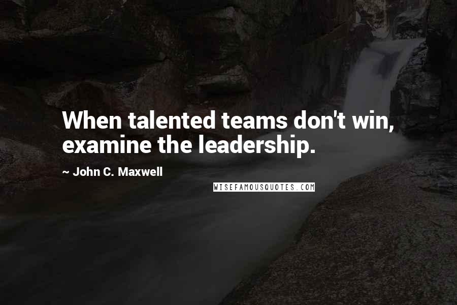 John C. Maxwell Quotes: When talented teams don't win, examine the leadership.