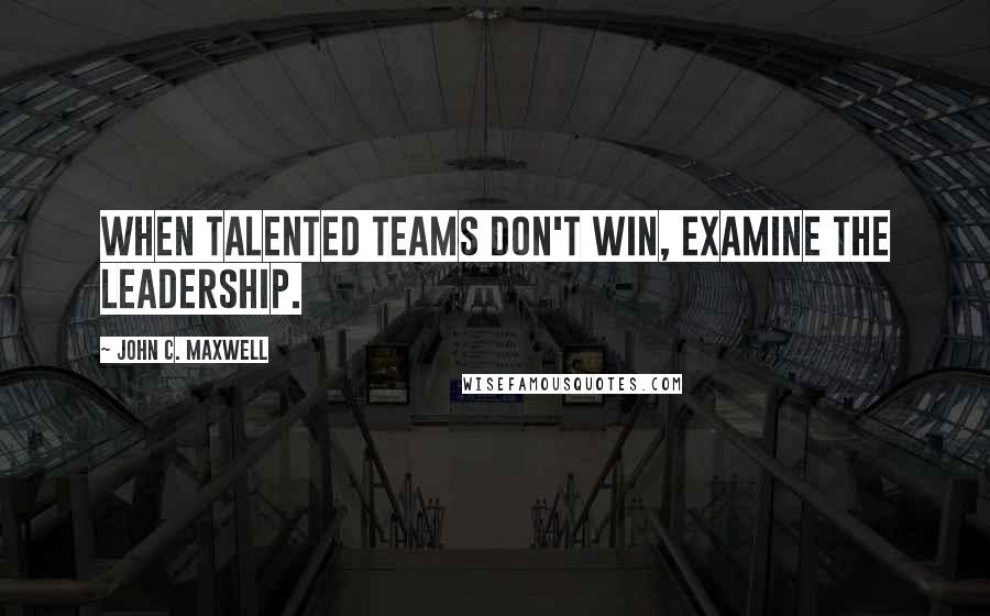 John C. Maxwell Quotes: When talented teams don't win, examine the leadership.