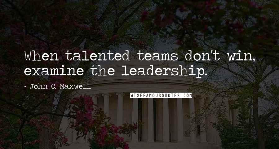 John C. Maxwell Quotes: When talented teams don't win, examine the leadership.