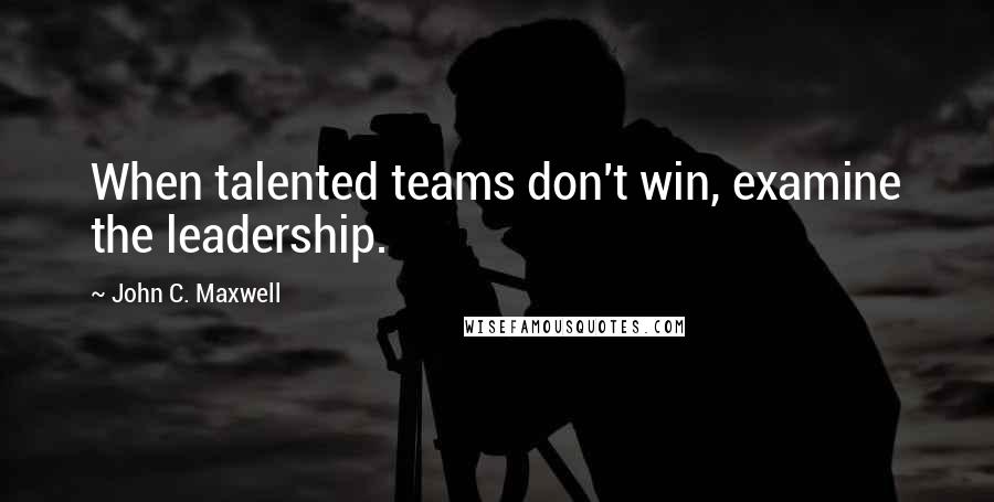 John C. Maxwell Quotes: When talented teams don't win, examine the leadership.