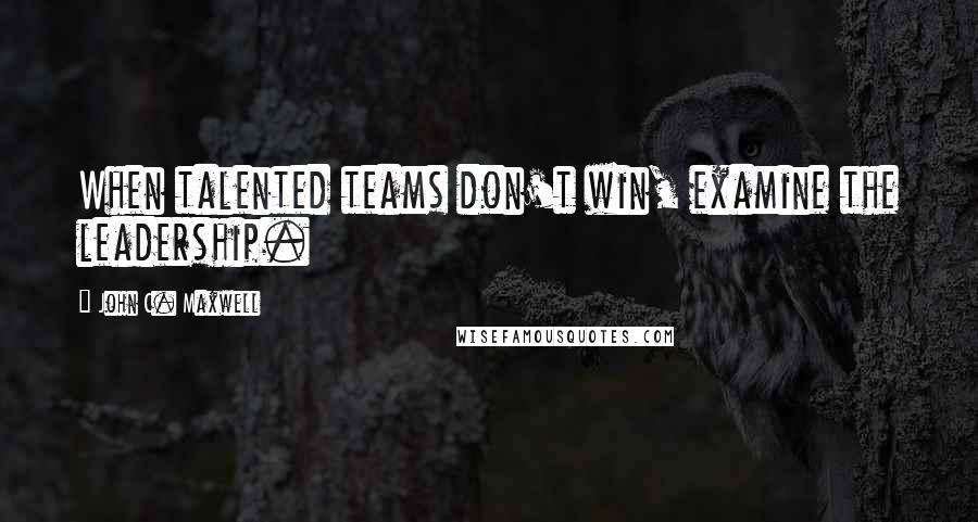 John C. Maxwell Quotes: When talented teams don't win, examine the leadership.