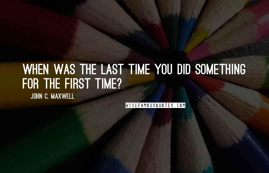 John C. Maxwell Quotes: When was the last time you did something for the first time?