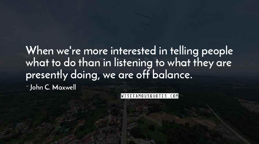 John C. Maxwell Quotes: When we're more interested in telling people what to do than in listening to what they are presently doing, we are off balance.