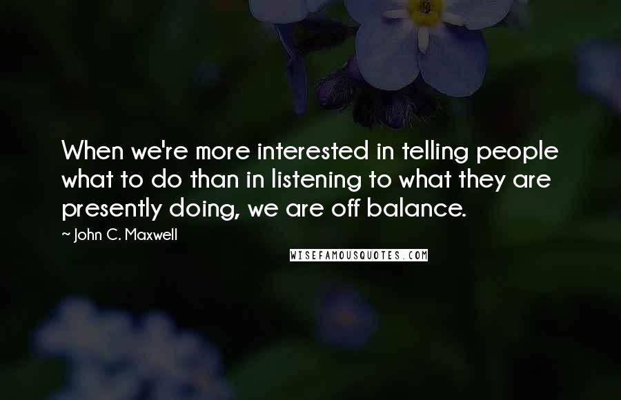 John C. Maxwell Quotes: When we're more interested in telling people what to do than in listening to what they are presently doing, we are off balance.