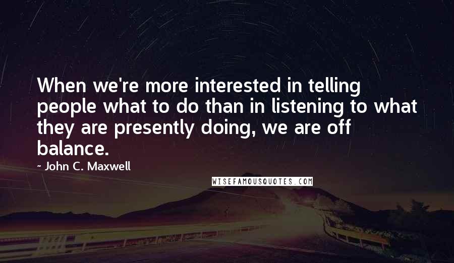 John C. Maxwell Quotes: When we're more interested in telling people what to do than in listening to what they are presently doing, we are off balance.