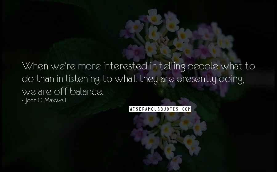 John C. Maxwell Quotes: When we're more interested in telling people what to do than in listening to what they are presently doing, we are off balance.