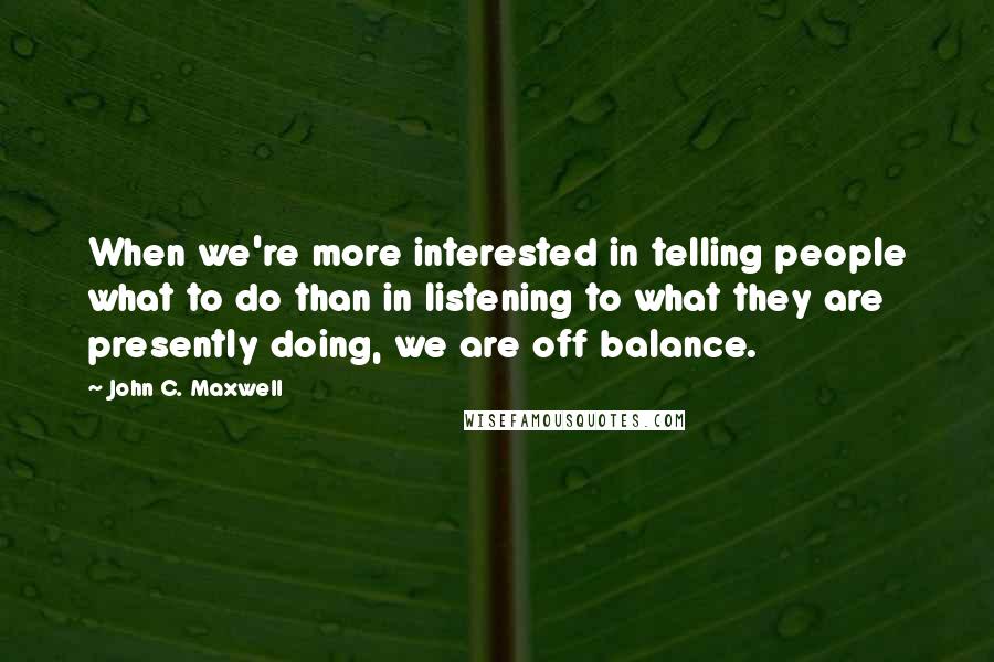 John C. Maxwell Quotes: When we're more interested in telling people what to do than in listening to what they are presently doing, we are off balance.