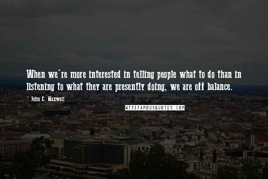 John C. Maxwell Quotes: When we're more interested in telling people what to do than in listening to what they are presently doing, we are off balance.