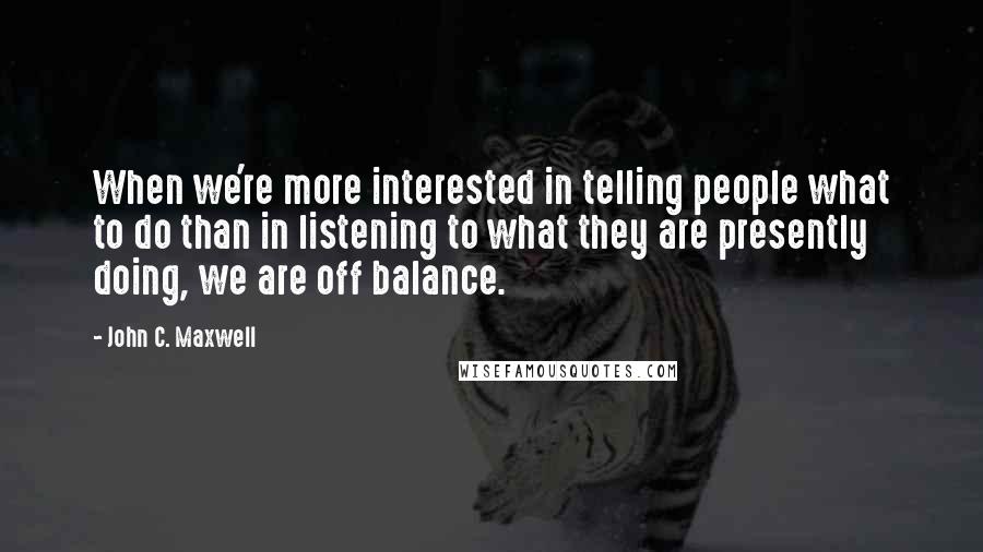 John C. Maxwell Quotes: When we're more interested in telling people what to do than in listening to what they are presently doing, we are off balance.