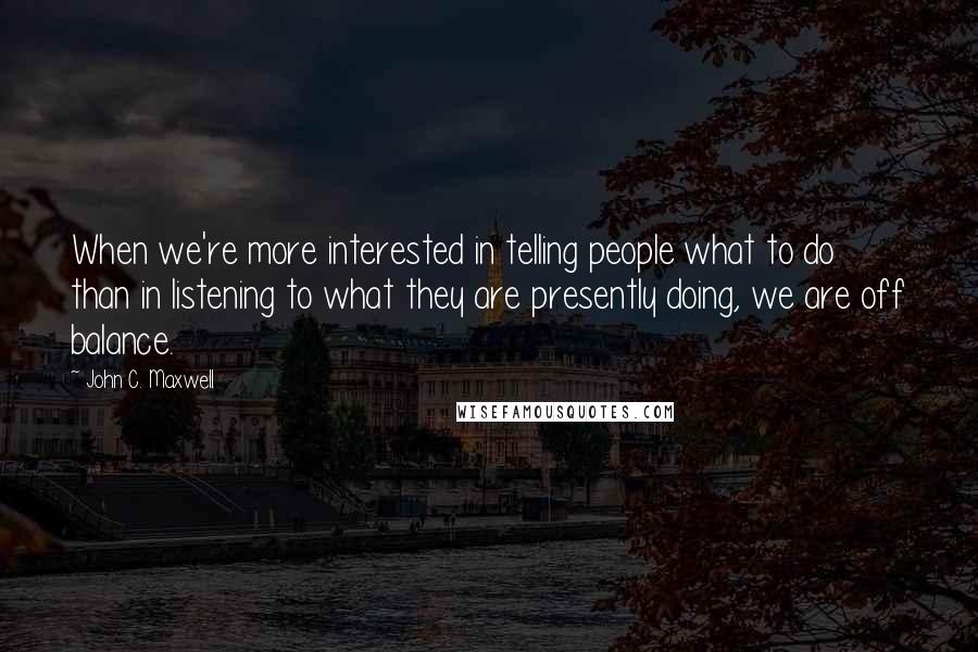 John C. Maxwell Quotes: When we're more interested in telling people what to do than in listening to what they are presently doing, we are off balance.