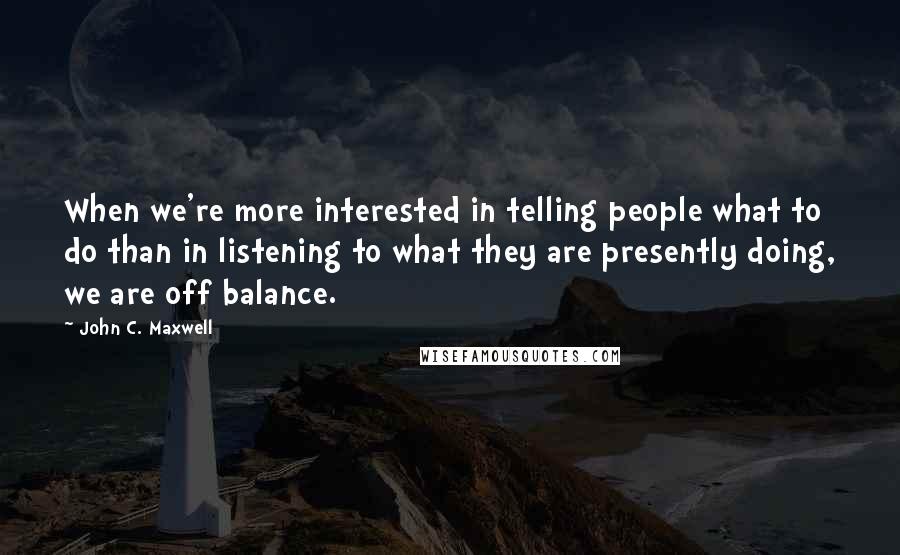 John C. Maxwell Quotes: When we're more interested in telling people what to do than in listening to what they are presently doing, we are off balance.