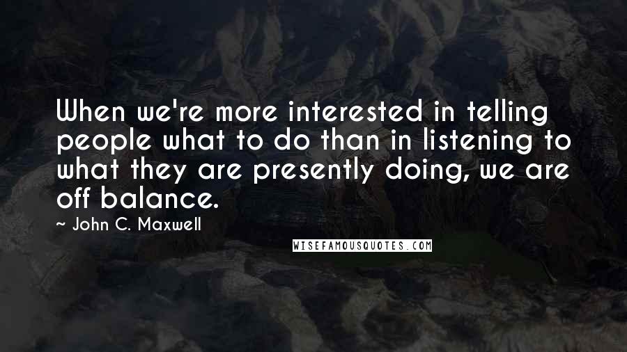 John C. Maxwell Quotes: When we're more interested in telling people what to do than in listening to what they are presently doing, we are off balance.