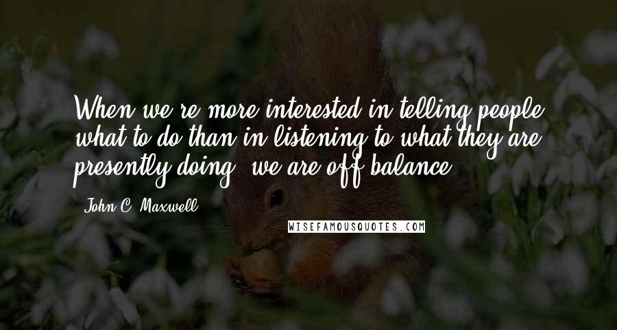 John C. Maxwell Quotes: When we're more interested in telling people what to do than in listening to what they are presently doing, we are off balance.