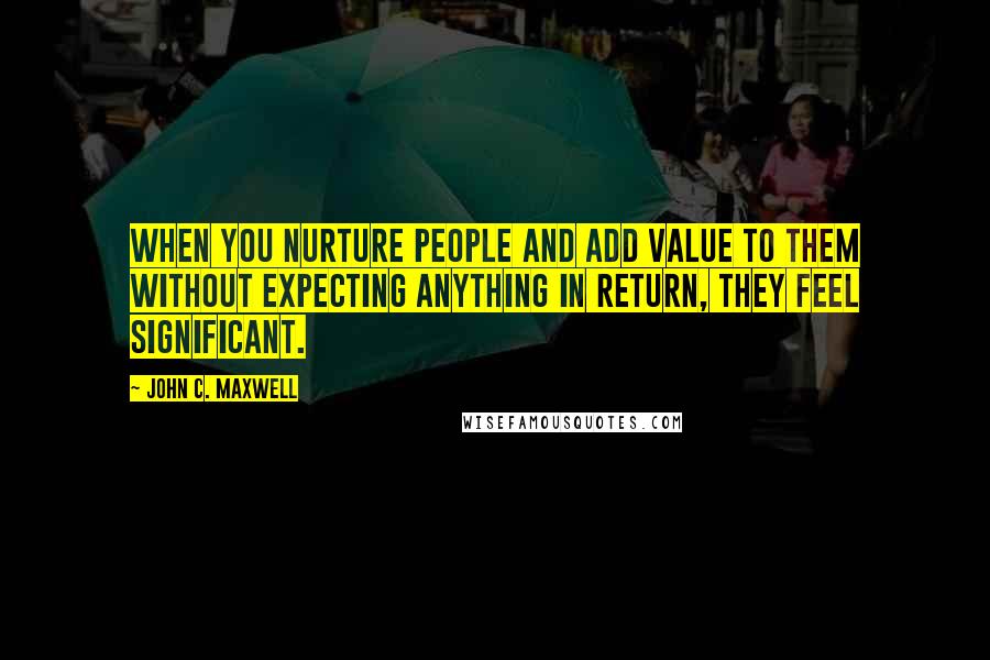 John C. Maxwell Quotes: When you nurture people and add value to them without expecting anything in return, they feel significant.
