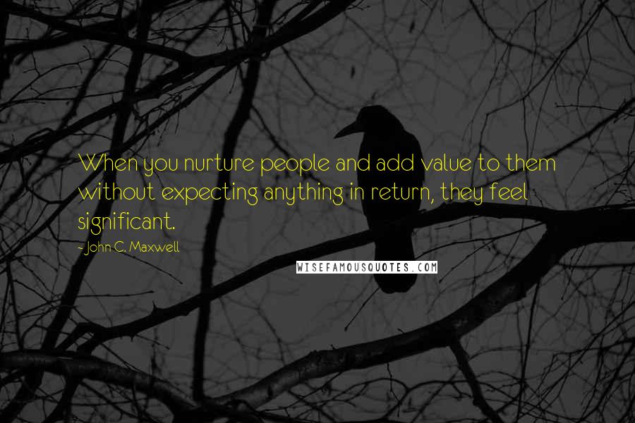 John C. Maxwell Quotes: When you nurture people and add value to them without expecting anything in return, they feel significant.