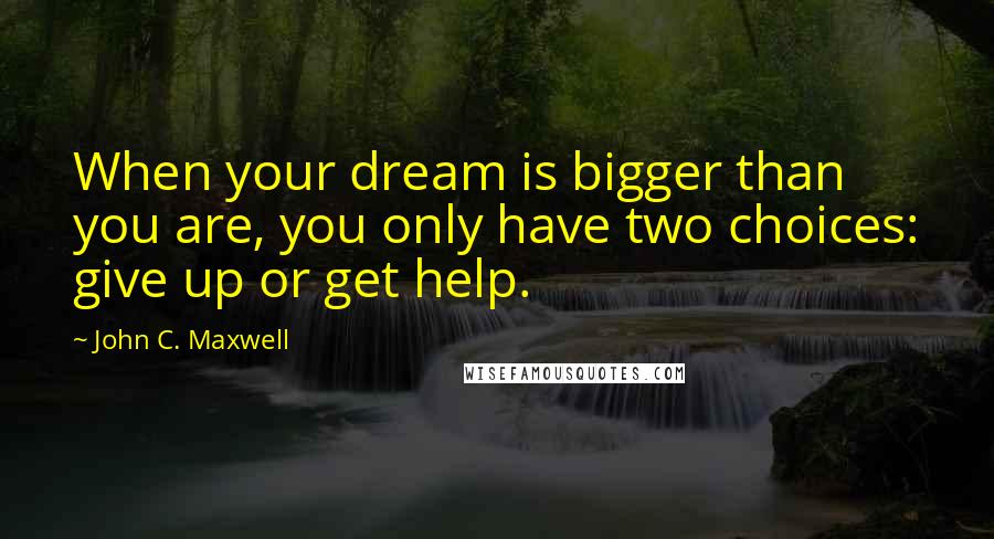 John C. Maxwell Quotes: When your dream is bigger than you are, you only have two choices: give up or get help.