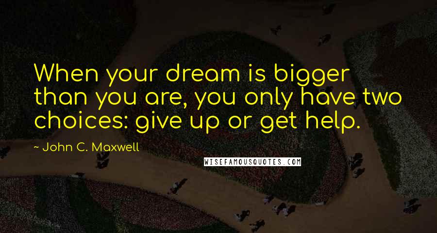 John C. Maxwell Quotes: When your dream is bigger than you are, you only have two choices: give up or get help.