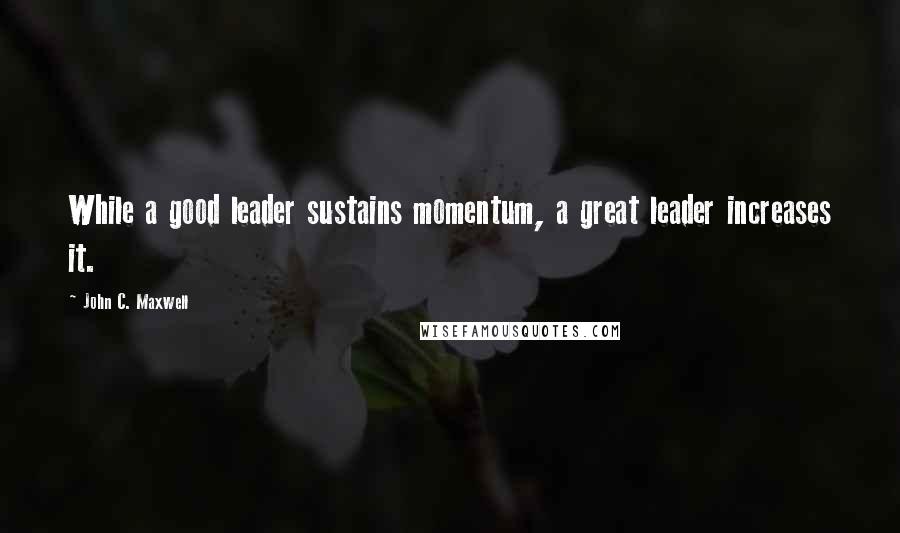 John C. Maxwell Quotes: While a good leader sustains momentum, a great leader increases it.