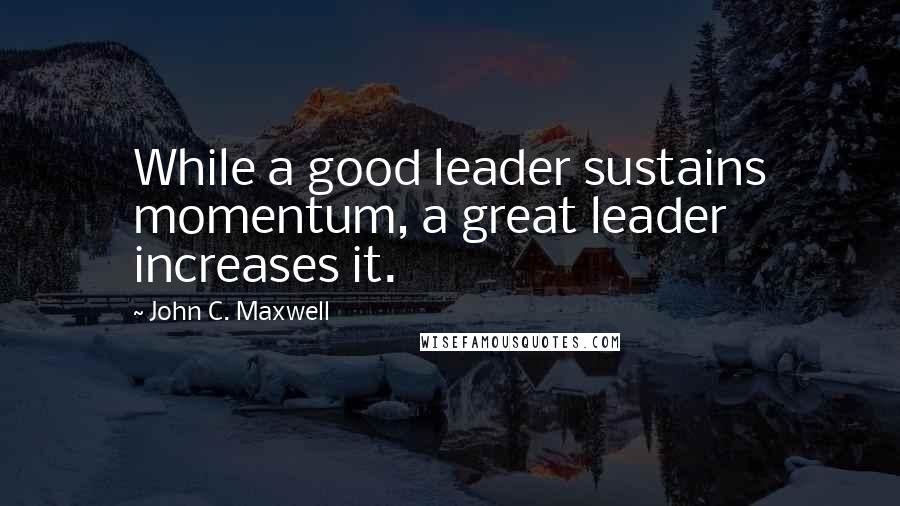 John C. Maxwell Quotes: While a good leader sustains momentum, a great leader increases it.