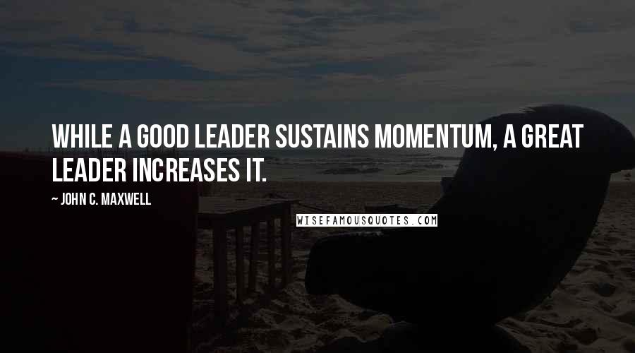 John C. Maxwell Quotes: While a good leader sustains momentum, a great leader increases it.