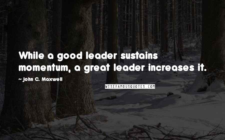 John C. Maxwell Quotes: While a good leader sustains momentum, a great leader increases it.