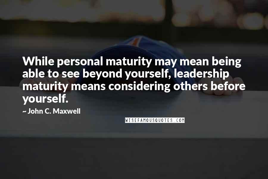 John C. Maxwell Quotes: While personal maturity may mean being able to see beyond yourself, leadership maturity means considering others before yourself.