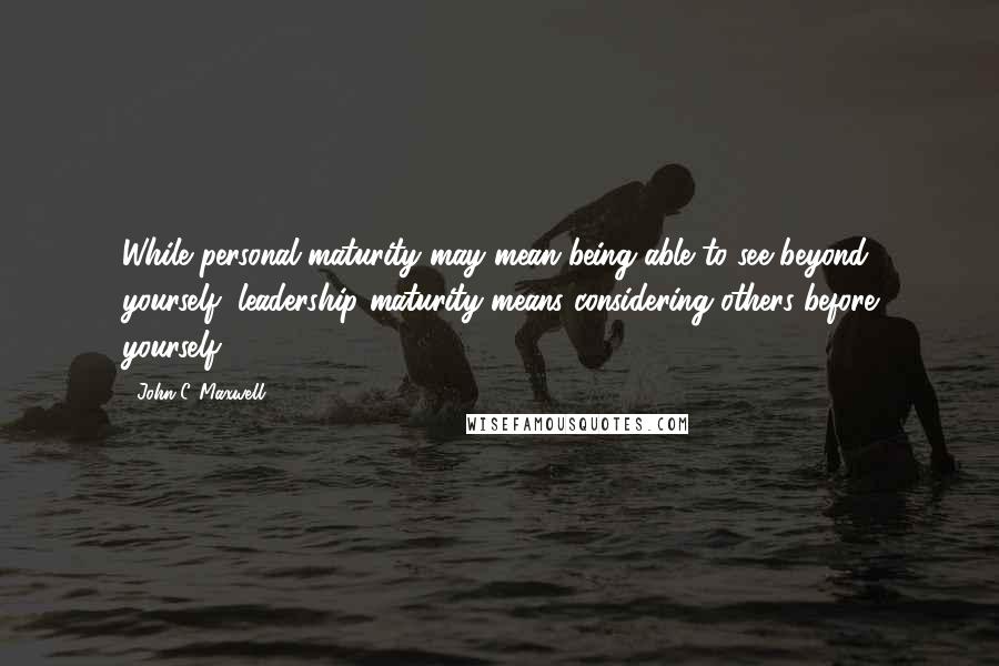 John C. Maxwell Quotes: While personal maturity may mean being able to see beyond yourself, leadership maturity means considering others before yourself.