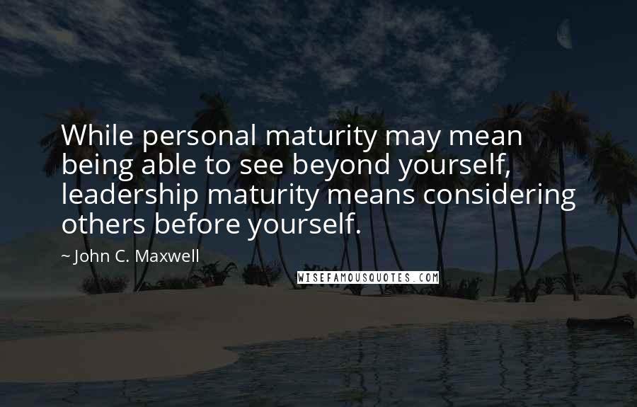John C. Maxwell Quotes: While personal maturity may mean being able to see beyond yourself, leadership maturity means considering others before yourself.