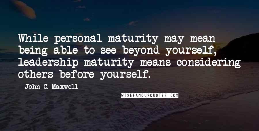 John C. Maxwell Quotes: While personal maturity may mean being able to see beyond yourself, leadership maturity means considering others before yourself.