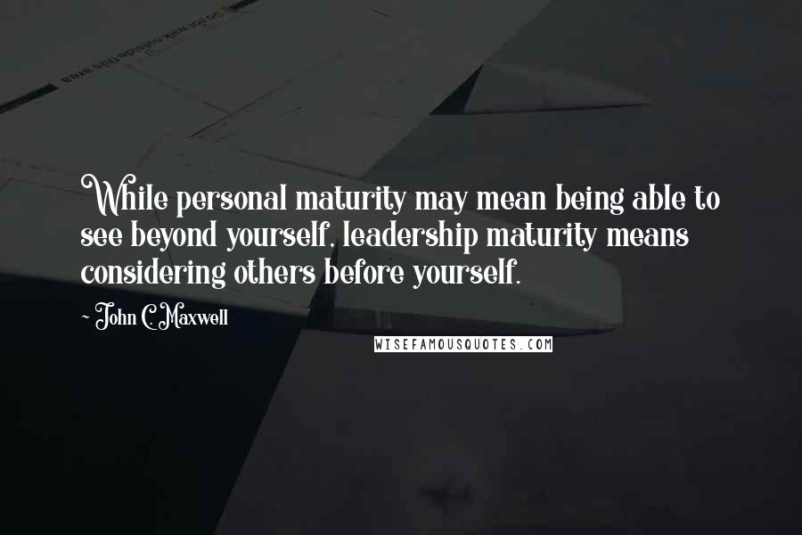 John C. Maxwell Quotes: While personal maturity may mean being able to see beyond yourself, leadership maturity means considering others before yourself.