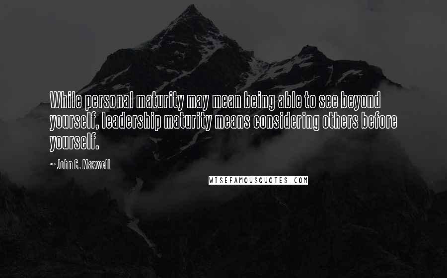 John C. Maxwell Quotes: While personal maturity may mean being able to see beyond yourself, leadership maturity means considering others before yourself.