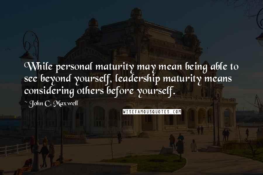 John C. Maxwell Quotes: While personal maturity may mean being able to see beyond yourself, leadership maturity means considering others before yourself.