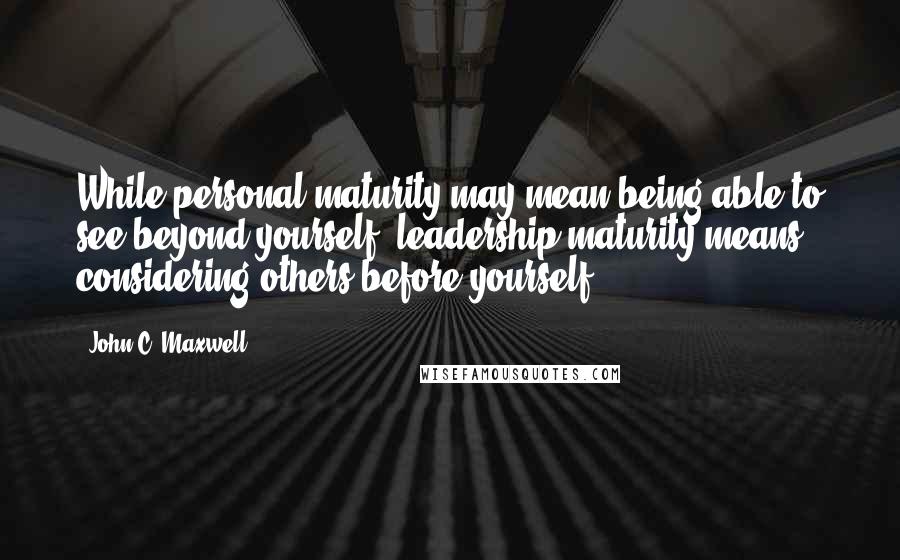 John C. Maxwell Quotes: While personal maturity may mean being able to see beyond yourself, leadership maturity means considering others before yourself.