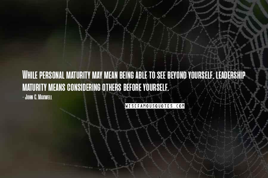 John C. Maxwell Quotes: While personal maturity may mean being able to see beyond yourself, leadership maturity means considering others before yourself.