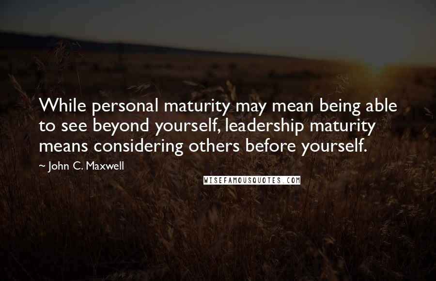 John C. Maxwell Quotes: While personal maturity may mean being able to see beyond yourself, leadership maturity means considering others before yourself.
