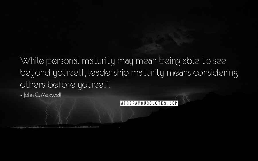 John C. Maxwell Quotes: While personal maturity may mean being able to see beyond yourself, leadership maturity means considering others before yourself.