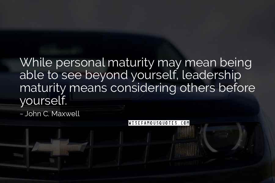 John C. Maxwell Quotes: While personal maturity may mean being able to see beyond yourself, leadership maturity means considering others before yourself.